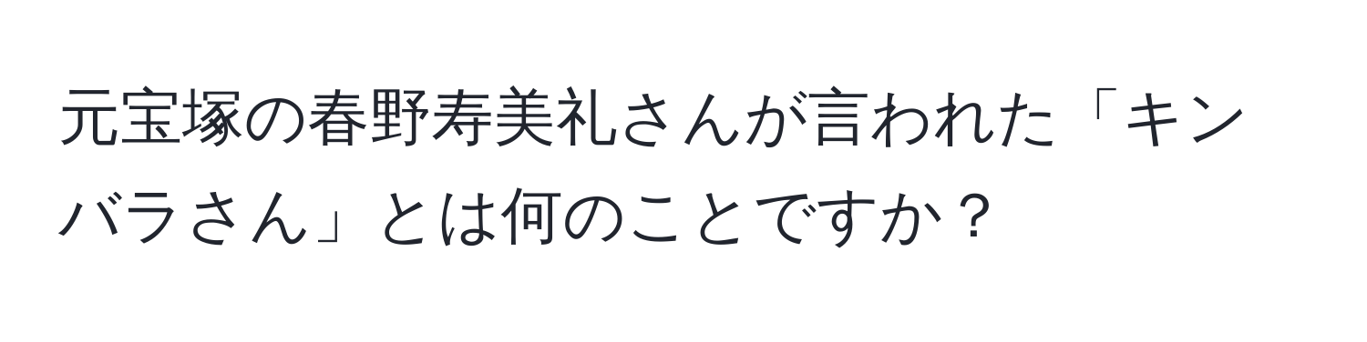 元宝塚の春野寿美礼さんが言われた「キンバラさん」とは何のことですか？