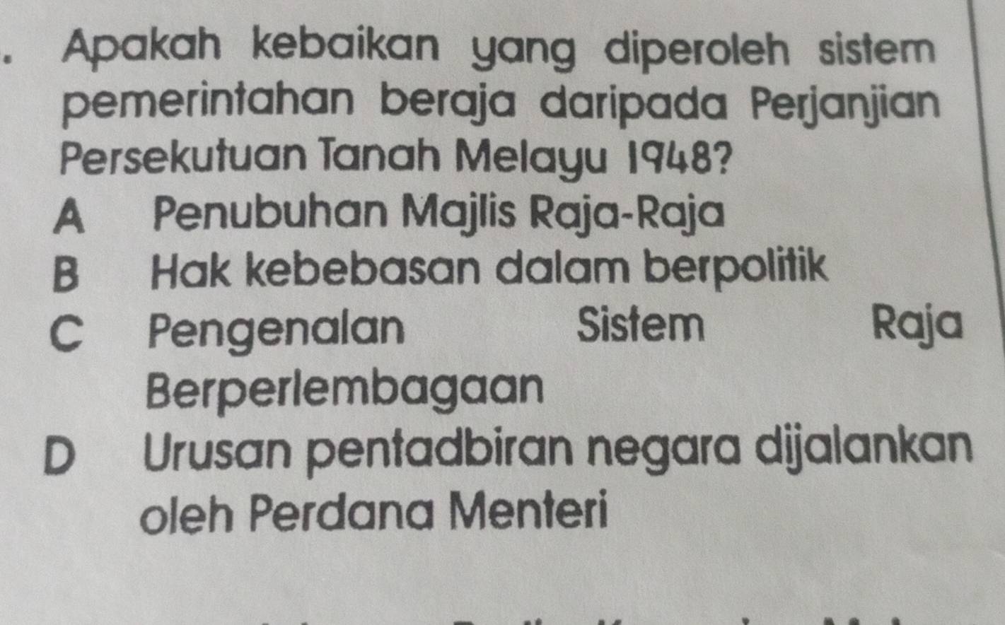 Apakah kebaikan yang diperoleh sistem
pemerintahan beraja daripada Perjanjian
Persekutuan Tanah Melayu 1948?
A Penubuhan Majlis Raja-Raja
B Hak kebebasan dalam berpolitik
Sistem
C Pengenalan Raja
Berperlembagaan
D Urusan pentadbiran negara dijalankan
oleh Perdana Menteri