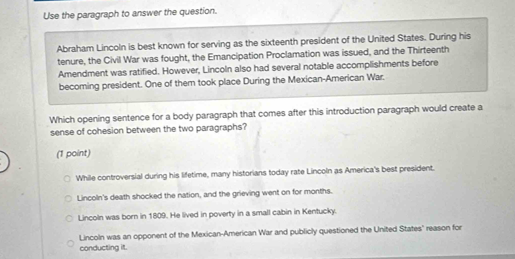 Use the paragraph to answer the question.
Abraham Lincoln is best known for serving as the sixteenth president of the United States. During his
tenure, the Civil War was fought, the Emancipation Proclamation was issued, and the Thirteenth
Amendment was ratified. However, Lincoln also had several notable accomplishments before
becoming president. One of them took place During the Mexican-American War.
Which opening sentence for a body paragraph that comes after this introduction paragraph would create a
sense of cohesion between the two paragraphs?
(1 point)
While controversial during his lifetime, many historians today rate Lincoln as America's best president.
Lincoln's death shocked the nation, and the grieving went on for months.
Lincoln was born in 1809. He lived in poverty in a small cabin in Kentucky.
Lincoln was an opponent of the Mexican-American War and publicly questioned the United States' reason for
conducting it.