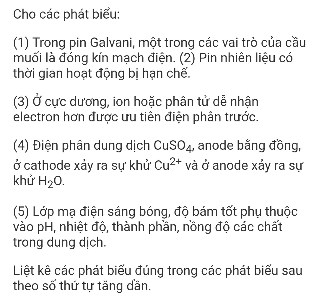 Cho các phát biểu: 
(1) Trong pin Galvani, một trong các vai trò của cầu 
muối là đóng kín mạch điện. (2) Pin nhiên liệu có 
thời gian hoạt động bị hạn chế. 
(3) Ở cực dương, ion hoặc phân tử dễ nhận 
electron hơn được ưu tiên điện phân trước. 
(4) Điện phân dung dịch Cu ,O 4, anode bằng đồng, 
ở cathode xảy ra sự khử Cu^(2+) và ở anode xảy ra sự 
khử H_2O. 
(5) Lớp mạ điện sáng bóng, độ bám tốt phụ thuộc 
vào pH, nhiệt độ, thành phần, nồng độ các chất 
trong dung dịch. 
Liệt kê các phát biểu đúng trong các phát biểu sau 
theo số thứ tự tăng dần.