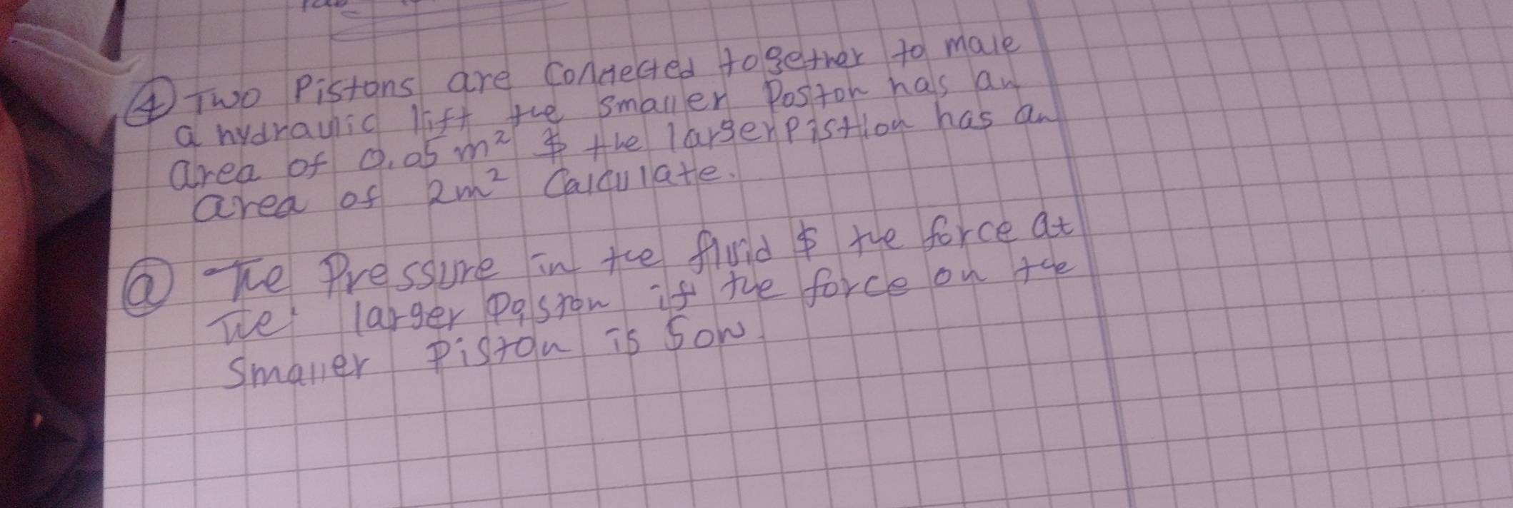 ④Two Pistons are Concected together to male 
a hydrauic lift the smallen Positon has aw 
area of 0.05m^2 the largerpistion has an 
area of 2m^2 Caldu late. 
②Te Pressure in tce fiuld I the force at 
we larger posron if the force on +he 
smaler Piston is sow