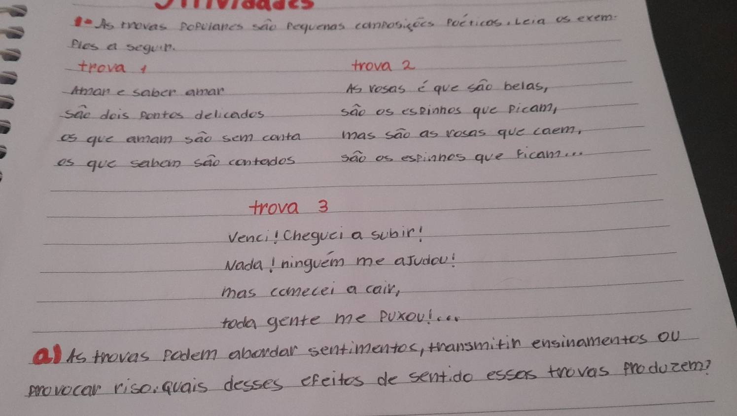 As thoves populanes sao pequenas composicees Poeticas, Leia as exem. 
Ples a seguir. 
trova 1 trova 2 
Amane sober amar As vosas Egve sao belas, 
see dois pontos delicades sao os espinnos gue picam, 
as gue amam sao sem conta mas sao as rosas gue caem, 
as gue sabon sao contades sao as espinhos aue ficam. . 
trova 3 
Venci! Cheguei a subir! 
NadaI ninguem me aJudou! 
mas comecei a cair, 
toda gente me Puxoul. 
lAs thovas podem abordar sentimentos, transmitin ensinamentos ou 
provocar riso, quais desses cfeites de sentido essas troves produzem?