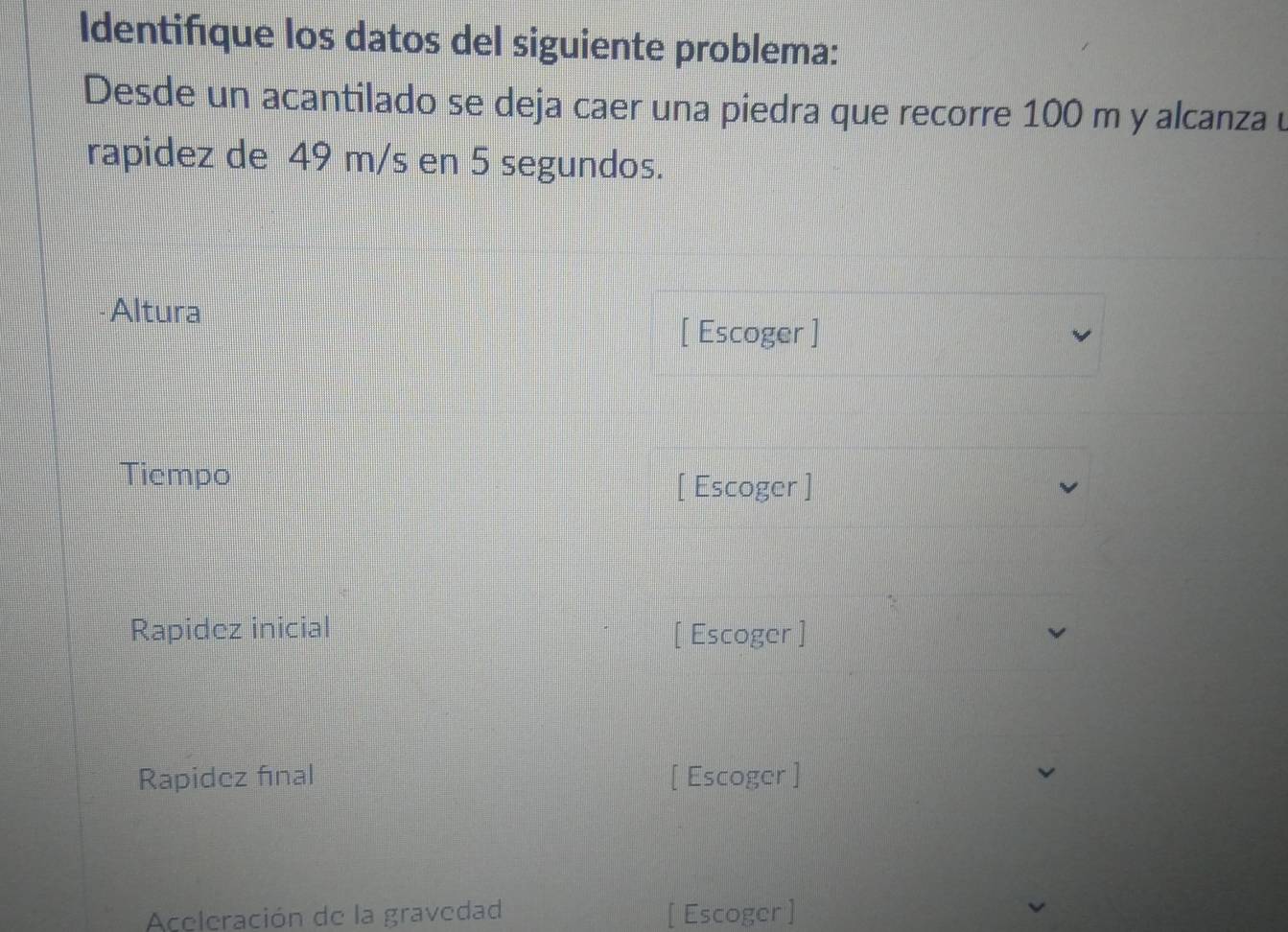 Identifique los datos del siguiente problema: 
Desde un acantilado se deja caer una piedra que recorre 100 m y alcanza u 
rapidez de 49 m/s en 5 segundos. 
Altura 
[ Escoger ] 
Tiempo 
[ Escoger ] 
Rapidez inicial [ Escoger ] 
Rapidez final [ Escoger ] 
Aceleración de la gravedad [ Escoger ]