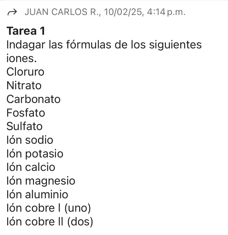 JUAN CARLOS R., 10/02/25, 4:14 p.m. 
Tarea 1 
Indagar las fórmulas de los siguientes 
iones. 
Cloruro 
Nitrato 
Carbonato 
Fosfato 
Sulfato 
lón sodio 
lón potasio 
lón calcio 
Ión magnesio 
lón aluminio 
Ión cobre I (uno) 
Ión cobre II (dos)