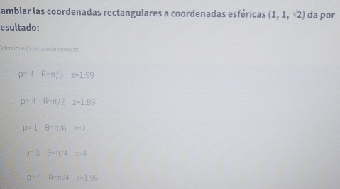 Lambiar las coordenadas rectangulares a coordenadas esféricas (1,1,sqrt(2)) da por
esultado:
Selecciane la respuesta carrecta:
rho =4 θ =π /3z=1.99
p=4 θ =π /2z=1.89
p=1 θ =π /6 z=2
rho =3θ =π /4 z=4
rho =4 θ =π /4 z=1.99