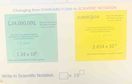 Changing from STANDARD FORM to SCIENTIFIC NOTATION
Place the decimal so
1.24,000,000 you have a number
her==== I and 10. 
Count how many places the devinal 
moved trom the sratral derioal locarin 
to the reew decimal location.
1.24* 10^8
Write the final answer in scientific notation.
Write in Scientific Notation. □ * 10^(□)