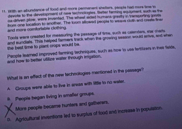 With an abundance of food and more permanent shelters, people had more time to
devote to the development of new technologies. Better farming equipment, such as the
ox-driven plow, were invented. The wheel aided humans greatly in transporting goods
from one location to another. The loom allowed people to weave cloth and creste finer
and more comfortable clothing.
Tools were created for measuring the passage of time, such as calendars, star charts
and sundials. This helped farmers track when the growing season would arrive, and when
the best time to plant crops would be.
People learned improved farming techniques, such as how to use fertilizers in their fields,
and how to better utilize water through irrigation.
What is an effect of the new technologies mentioned in the passage?
A Groups were able to live in areas with little to no water.
B. People began living in smaller groups.
More people became hunters and gatherers.
D. Agricultural inventions led to surplus of food and increase in population.