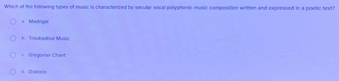 Which of the following types of music is characterized by secular vocal polyphonic music composition written and expressed in a poetic text?
a. Madrigal
b. Troubadour Music
c. Gregorian Chant
d. Oratorio