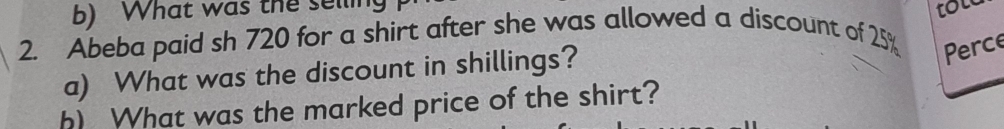 What was the selling 
2. Abeba paid sh 720 for a shirt after she was allowed a discount of 25% tol 
a) What was the discount in shillings? 
Perce 
h) What was the marked price of the shirt?