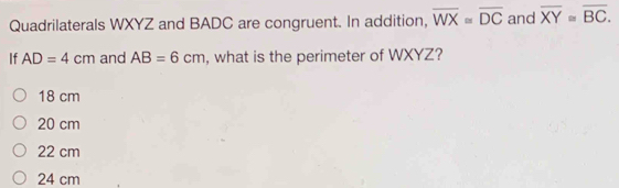 Quadrilaterals WXYZ and BADC are congruent. In addition, overline WX=overline DC and overline XY≌ overline BC. 
If AD=4cm and AB=6cm , what is the perimeter of WXYZ?
18 cm
20 cm
22 cm
24 cm