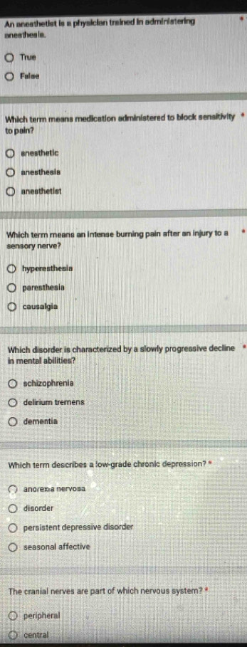 An aneathetist is a physician trained in administering
anesthesis .
True
False
Which term means medication administered to block sensitivity*
to pain?
anesthetic
anesthesia
anesthetis
Which term means an intense burning pain after an injury to a
sensory nerve?
hyperesthesia
paresthesia
causalgia
Which disorder is characterized by a slowly progressive decline
in mental abilities?
schizophrenia
delirium tremens
dementia
Which term describes a low-grade chronic depression?
anorexia nervosa
disorder
persistent depressive disorder
seasonal affective
The cranial nerves are part of which nervous system? *
peripheral
central