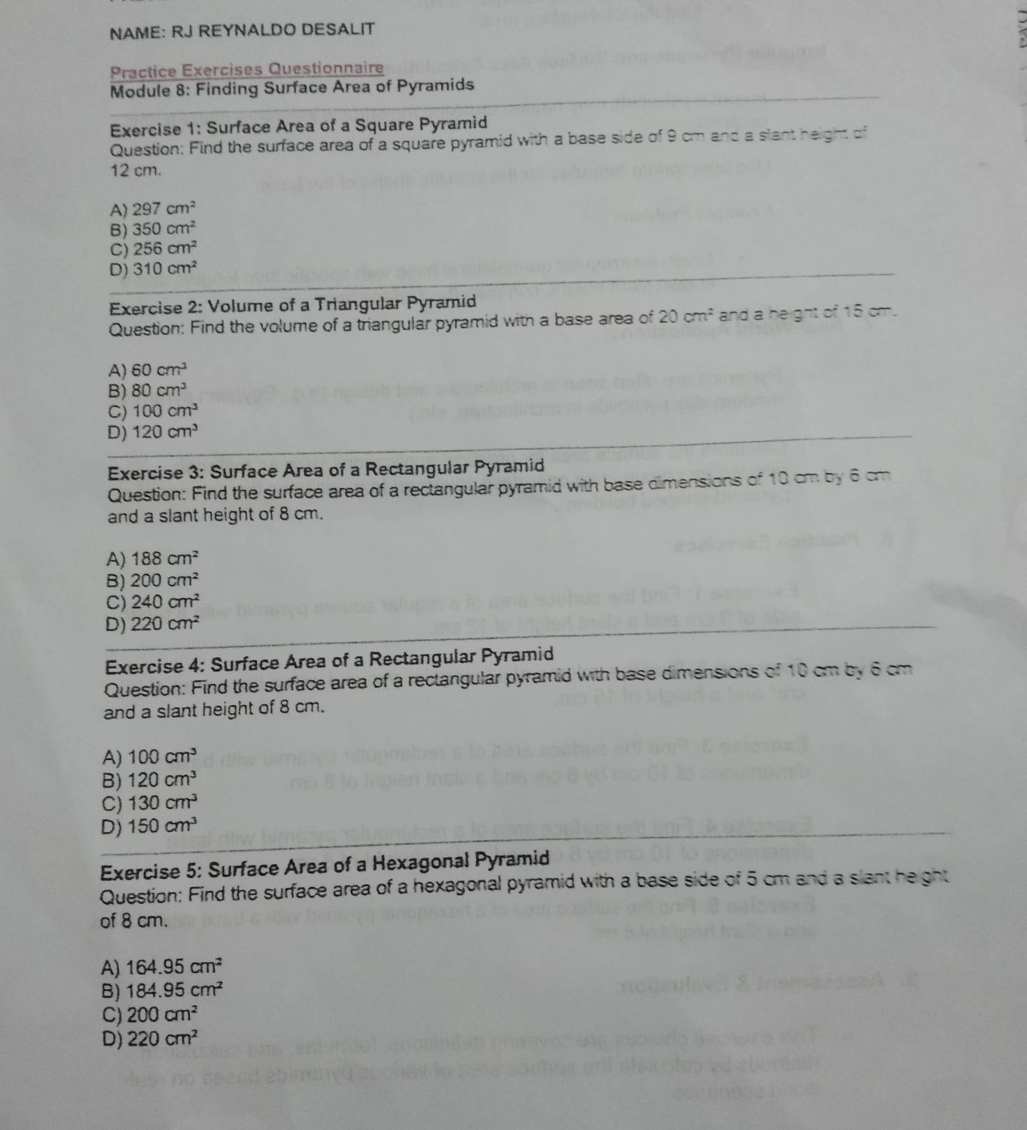 NAME: RJ REYNALDO DESALIT
Practice Exercises Questionnaire
Module 8: Finding Surface Area of Pyramids
Exercise 1: Surface Area of a Square Pyramid
Question: Find the surface area of a square pyramid with a base side of 9 cm and a slant height of
12 cm.
A) 297cm^2
B) 350cm^2
C) 256cm^2
D) 310cm^2
Exercise 2: Volume of a Triangular Pyramid
Question: Find the volume of a triangular pyramid with a base area of 20cm^2 and a height of 15 cm.
A) 60cm^3
B) 80cm^3
C) 100cm^3
D) 120cm^3
Exercise 3: Surface Area of a Rectangular Pyramid
Question: Find the surface area of a rectangular pyramid with base dimensions of 10 cm by 6 cm
and a slant height of 8 cm.
A) 188cm^2
B) 200cm^2
C) 240cm^2
D) 220cm^2
Exercise 4: Surface Area of a Rectangular Pyramid
Question: Find the surface area of a rectangular pyramid with base dimensions of 10 cm by 6 cm
and a slant height of 8 cm.
A) 100cm^3
B) 120cm^3
C) 130cm^3
D) 150cm^3
Exercise 5: Surface Area of a Hexagonal Pyramid
Question: Find the surface area of a hexagonal pyramid with a base side of 5 cm and a slant height
of 8 cm.
A) 164.95cm^2
B) 184.95cm^2
C) 200cm^2
D) 220cm^2