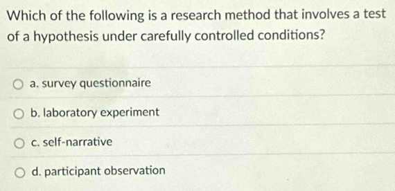 Which of the following is a research method that involves a test
of a hypothesis under carefully controlled conditions?
a. survey questionnaire
b. laboratory experiment
c. self-narrative
d. participant observation