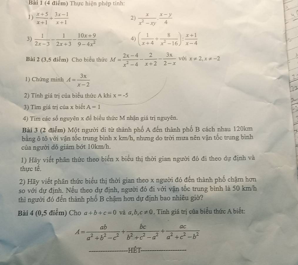 Thực hiện phép tính:
1)  (x+5)/x+1 /  (3x-1)/x+1   x/x^2-xy ·  (x-y)/4 
2)
3)  1/2x-3 - 1/2x+3 - (10x+9)/9-4x^2  ( 1/x+4 + 8/x^2-16 ): (x+1)/x-4 
4)
Bài 2 (3,5 điểm) Cho biểu thức M= (2x-4)/x^2-4 - 2/x+2 - 3x/2-x  với x!= 2,x!= -2
1) Chứng minh A= 3x/x-2 
2
2) Tính giá trị của biểu thức A khi x=-5
3) Tìm giá trị của x biết A=1
4) Tìm các số nguyên x để biểu thức M nhận giá trị nguyên.
Bài 3 (2 điểm) Một người đi từ thành phố A đến thành phố B cách nhau 120km
~
bằng ô tô với vận tốc trung bình x km/h, nhưng do trời mưa nên vận tốc trung bình
của người dó giảm bót 10km/h.
1) Hãy viết phân thức theo biến x biểu thị thời gian người đó đi theo dự định và
thực tế.
2) Hãy viết phân thức biểu thị thời gian theo x người đó đến thành phố chậm hơn
so với dự định. Nếu theo dự định, người đó đi với vận tốc trung bình là 50 km/h
thì người đó đến thành phố B chậm hơn dự định bao nhiêu giờ?
Bài 4 (0,5 điểm) Cho a+b+c=0 và a,b,c!= 0. Tính giá trị của biểu thức A biết:
A= ab/a^2+b^2-c^2 + bc/b^2+c^2-a^2 + ac/a^2+c^2-b^2 
Hết