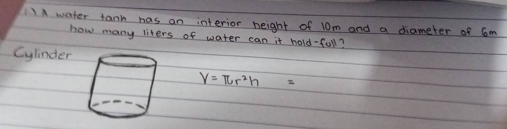 Awater tank has an interior height of 10m and a diameter of 6m
how many liters of water can it hold-full? 
Cylinder
V=π r^2h=