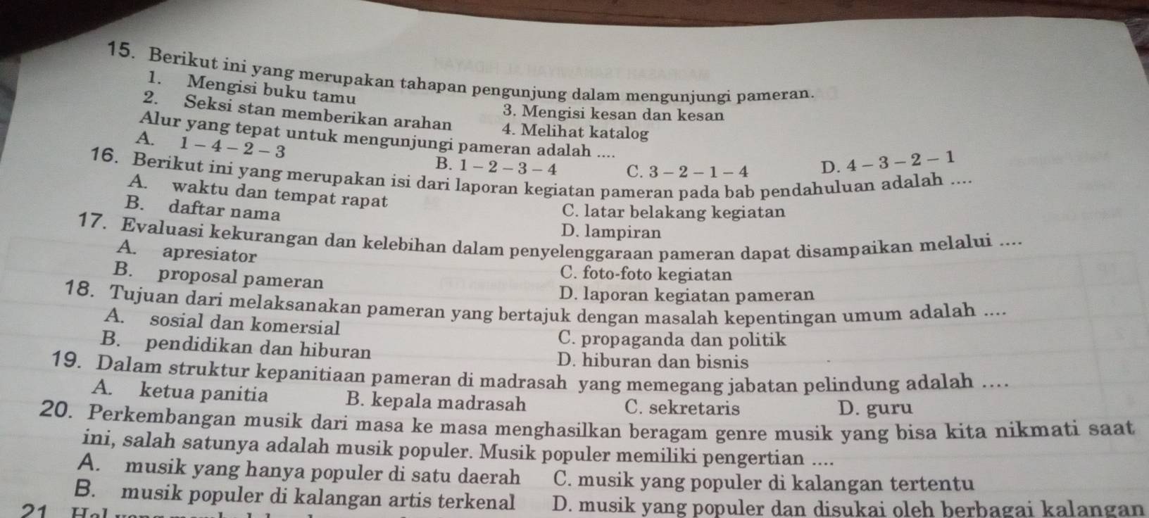 Berikut ini yang merupakan tahapan pengunjung dalam mengunjungi pameran.
1. Mengisi buku tamu 4-3-2-1
3. Mengisi kesan dan kesan
2. Seksi stan memberikan arahan 4. Melihat katalog
Alur yang tepat untuk mengunjungi pameran adalah ....
A. 1-4-2-3
B. 1-2-3-4 C. 3-2-1-4 D.
16. Berikut ini yang merupakan isi dari l
A. waktu dan tempat rapat
atan pame
opendahuluan adalah ....
B. daftar nama
C. latar belakang kegiatan
D. lampiran
17. Evaluasi kekurangan dan kelebihan dalam penyelenggaraan pameran dapat disampaikan melalui ....
A. apresiator
B. proposal pameran
C. foto-foto kegiatan
D. laporan kegiatan pameran
18. Tujuan dari melaksanakan pameran yang bertajuk dengan masalah kepentingan umum adalah ....
A. sosial dan komersial
C. propaganda dan politik
B. pendidikan dan hiburan
D. hiburan dan bisnis
19. Dalam struktur kepanitiaan pameran di madrasah yang memegang jabatan pelindung adalah …..
A. ketua panitia B. kepala madrasah C. sekretaris D. guru
20. Perkembangan musik dari masa ke masa menghasilkan beragam genre musik yang bisa kita nikmati saat
ini, salah satunya adalah musik populer. Musik populer memiliki pengertian ....
A. musik yang hanya populer di satu daerah C. musik yang populer di kalangan tertentu
B. musik populer di kalangan artis terkenal
21 Hal D. musik yang populer dan disukai oleh berbagai kalangan