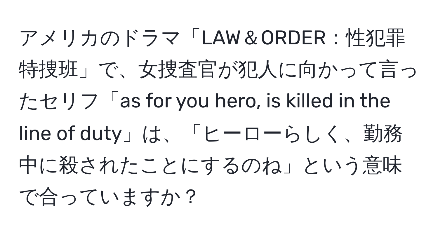 アメリカのドラマ「LAW＆ORDER：性犯罪特捜班」で、女捜査官が犯人に向かって言ったセリフ「as for you hero, is killed in the line of duty」は、「ヒーローらしく、勤務中に殺されたことにするのね」という意味で合っていますか？