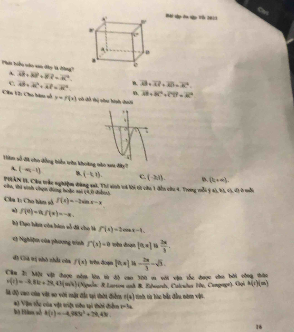 Bàt dập ôn vập Vếi 2023
Phát biểu nào san đây là đùng? vector AB+vector BB+vector BR=vector AC.
A.
B. overline AB+overline AP+overline AD=overline AC.
C. vector AB+vector AC+vector AP=vector AC. D overline AB+overline BC+overline CB=overline AC
Câu 12: Cho hàm số y=f(x) cô đồ thị như hình dưới
Hàm số đã cho đồng biến trên khoàng nào sau đây?
A. (-∈fty ,-1)
1. (-5,1),
C. (-2,1). (b,+∈fty ),
D.
PIÀN II. Câu trắc nghiệm đùng sal. Thí sinh trả lời từ câu 1 đến cầu 4. Trong mỗi  (c),b),c ,d ò mỗi
cầu, thí sinh chọn dùng hoặc sai (4,0) diểm).
Câu 1: Cho hàm số f(x)=-2sin x-x
a) f(0)=0,f(π )=-π ,
h) Đạo hàm của hàm số đã cho là f'(x)=2cos x-1.
c) Nghiệm của phương trình f'(x)=0 trên đoạn [0,π ] là  2π /3 .
đ) Giá trị nhỏ nhất của f(x) trên đoạn [0,π ] là - 2π /3 -sqrt(3).
Câu Z: Một vật được nằm lên từ độ cao 300 m với vận tốc được cho bởi công thức
v(t)=-9,8k+29,43(m/s) (Nguồa: R.Larson anh B. Edwards, Calculus 10e, Cengage). Gọi h(t) (m)
đà độ cao của vật so với mặt đất tại thời điểm t(s) tinh từ lúc bắt đầu nêm vật.
#) Vận tốc của vật triệt tiểu tại thời điểm t=3s.
b) Hàm số h(t)=-4,983t^2+29,43t.
16