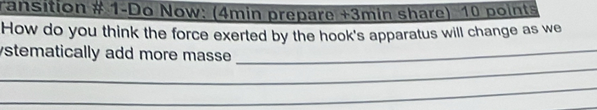 ransition # 1-Do Now: (4min prepare +3min share) 10 points 
How do you think the force exerted by the hook's apparatus will change as we 
_ 
ystematically add more masse._ 
_