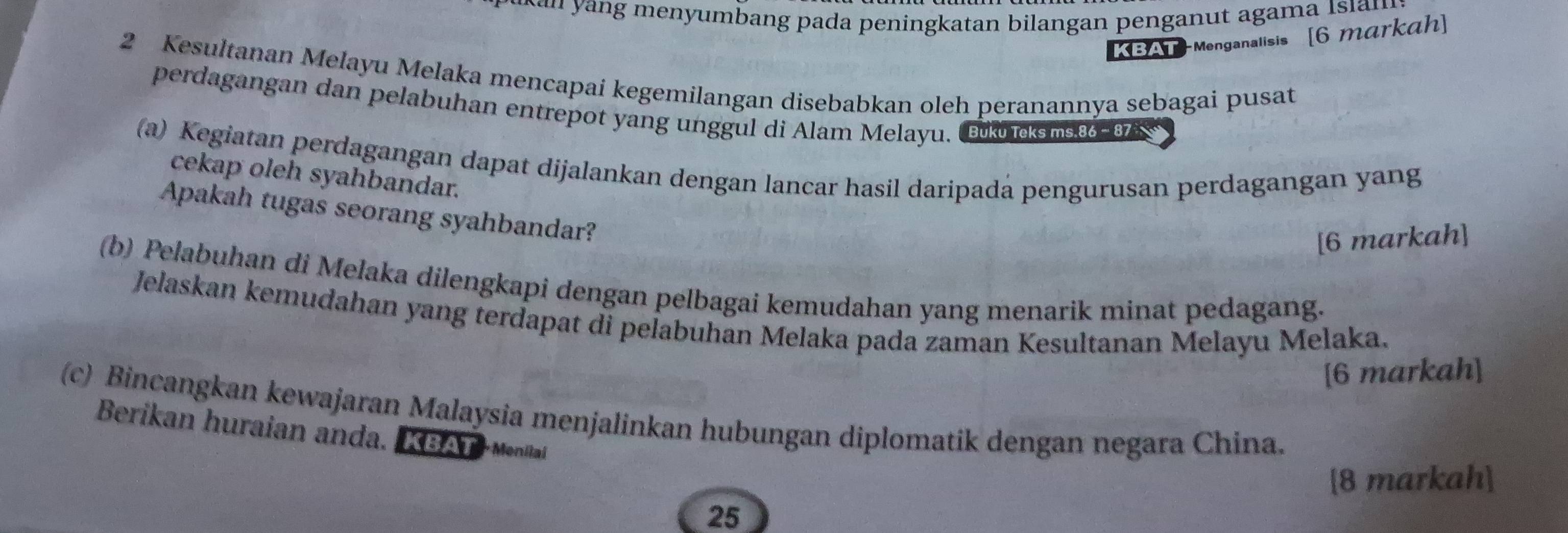 mbang pada peningkatan bilangan penganut agama Isin 
KBAT-Menganalisis [6 markah] 
2 Kesultanan Melayu Melaka mencapai kegemilangan disebabkan oleh peranannya sebagai pusat 
perdagangan dan pelabuhan entrepot yang unggul di Alam Melayu. ku cks m.86 - 87
(a) Kegiatan perdagangan dapat dijalankan dengan lancar hasil daripada pengurusan perdagangan yang 
cekap oleh syahbandar. 
Apakah tugas seorang syahbandar? 
[6 markah] 
(b) Pelabuhan di Melaka dilengkapi dengan pelbagai kemudahan yang menarik minat pedagang. 
Jelaskan kemudahan yang terdapat di pelabuhan Melaka pada zaman Kesultanan Melayu Melaka. 
[6 markah] 
(c) Bincangkan kewajaran Malaysia menjalinkan hubungan diplomatik dengan negara China. 
Berikan huraian anda. KBATMenilal 
[8 markah] 
25