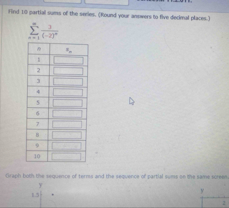 Find 10 partial sums of the series. (Round your answers to five decimal places.)
sumlimits _(n=1)^(∈fty)frac 3(-2)^n
Graph both the sequence of terms and the sequence of partial sums on the same screen
y
1.5
y
2