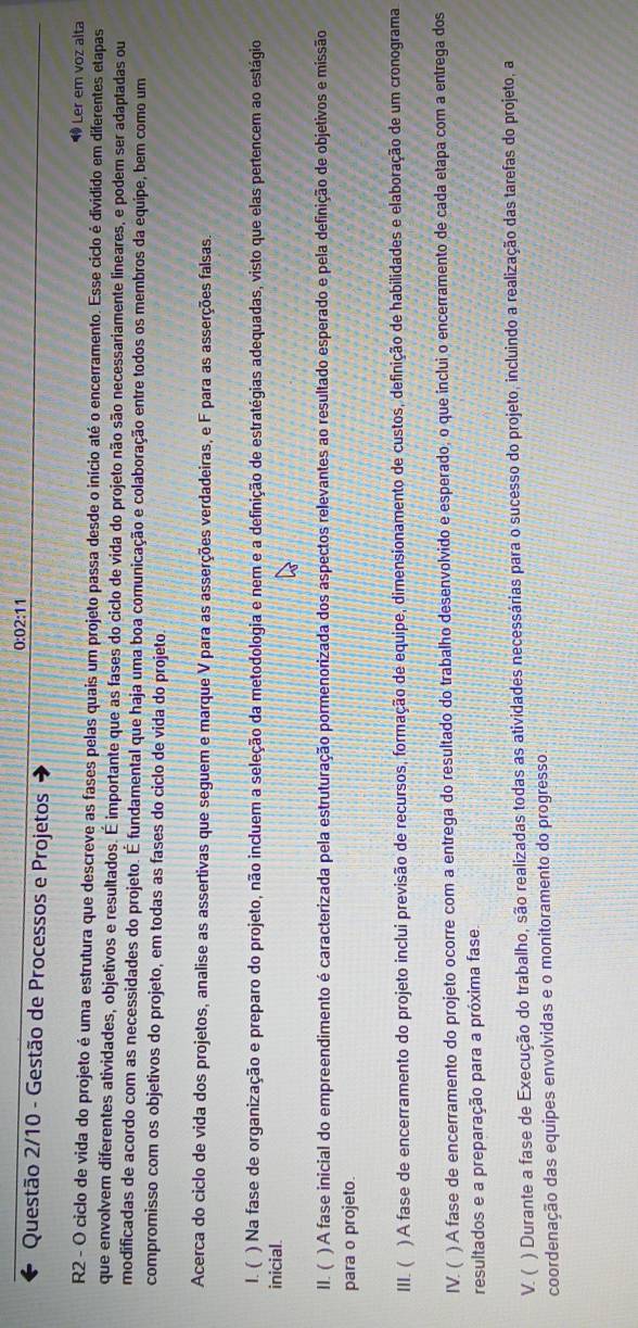 0:02:11
Questão 2/10 - Gestão de Processos e Projetos
◆ Ler em voz alta
R2 - O ciclo de vida do projeto é uma estrutura que descreve as fases pelas quais um projeto passa desde o início até o encerramento. Esse ciclo é dividido em diferentes etapas
que envolvem diferentes atividades, objetivos e resultados. É importante que as fases do ciclo de vida do projeto não são necessariamente lineares, e podem ser adaptadas ou
modificadas de acordo com as necessidades do projeto. É fundamental que haja uma boa comunicação e colaboração entre todos os membros da equipe, bem como um
compromisso com os objetivos do projeto, em todas as fases do ciclo de vida do projeto.
Acerca do ciclo de vida dos projetos, analise as assertivas que seguem e marque V para as asserções verdadeiras, e F para as asserções falsas.
1. ( ) Na fase de organização e preparo do projeto, não incluem a seleção da metodologia e nem e a definição de estratégias adequadas, visto que elas pertencem ao estágio
inicial.
II. ( ) A fase inicial do empreendimento é caracterizada pela estruturação pormenorizada dos aspectos relevantes ao resultado esperado e pela definição de objetivos e missão
para o projeto.
III. ( ) A fase de encerramento do projeto inclui previsão de recursos, formação de equipe, dimensionamento de custos, definição de habilidades e elaboração de um cronograma
IV. ( ) A fase de encerramento do projeto ocorre com a entrega do resultado do trabalho desenvolvido e esperado, o que inclui o encerramento de cada etapa com a entrega dos
resultados e a preparação para a próxima fase.
V. ( ) Durante a fase de Execução do trabalho, são realizadas todas as atividades necessárias para o sucesso do projeto, incluindo a realização das tarefas do projeto, a
coordenação das equipes envolvidas e o monitoramento do progresso