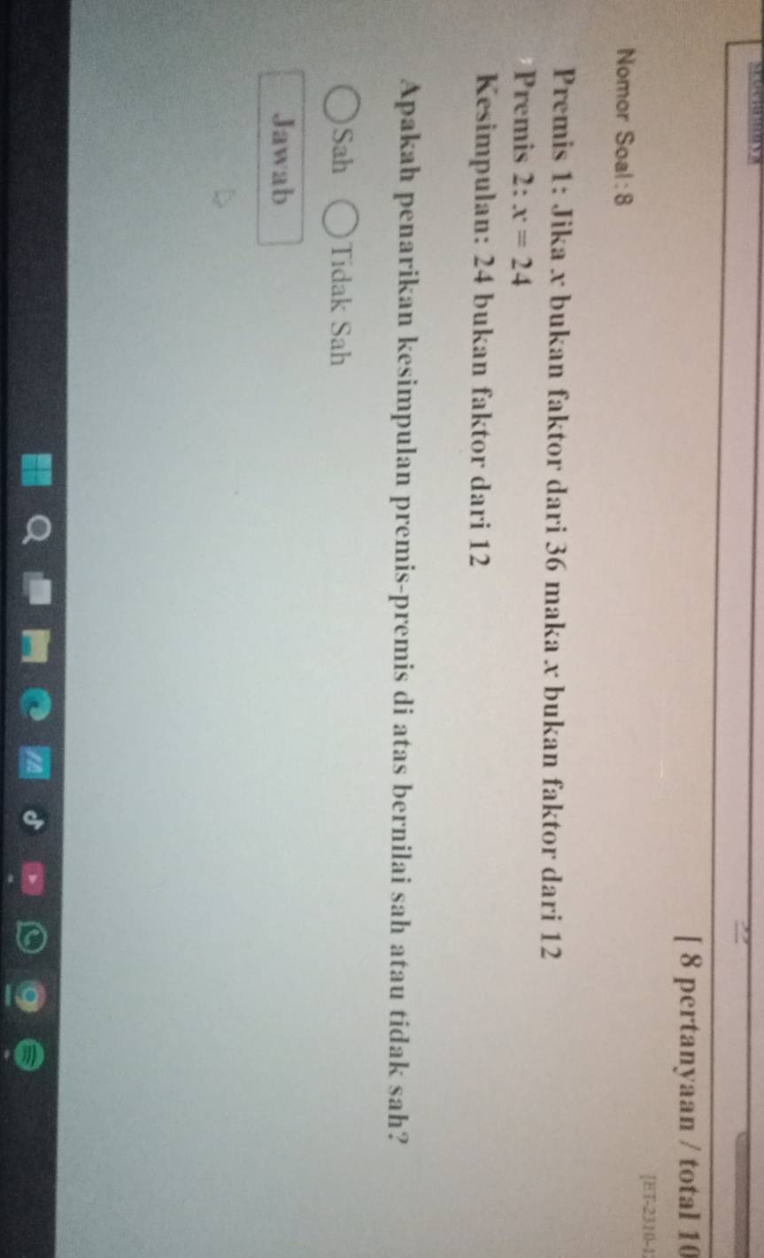 [ 8 pertanyaan / total 10
[ET-231(-1
Nomor Soal : 8
Premis 1: Jika x bukan faktor dari 36 maka x bukan faktor dari 12
Premis 2: x=24
Kesimpulan: 24 bukan faktor dari 12
Apakah penarikan kesimpulan premis-premis di atas bernilai sah atau tidak sah?
Sah Tidak Sah
Jawab