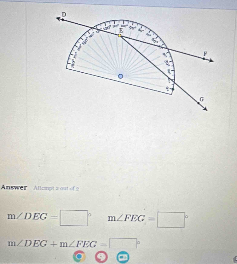 Answer Attempt 2 out of 2
m∠ DEG=□° m∠ FEG=□°
m∠ DEG+m∠ FEG=□°