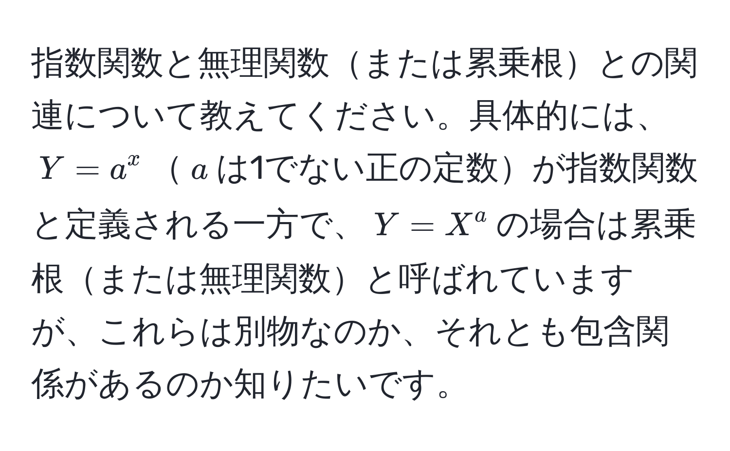 指数関数と無理関数または累乗根との関連について教えてください。具体的には、$Y = a^x$$a$は1でない正の定数が指数関数と定義される一方で、$Y = X^a$の場合は累乗根または無理関数と呼ばれていますが、これらは別物なのか、それとも包含関係があるのか知りたいです。