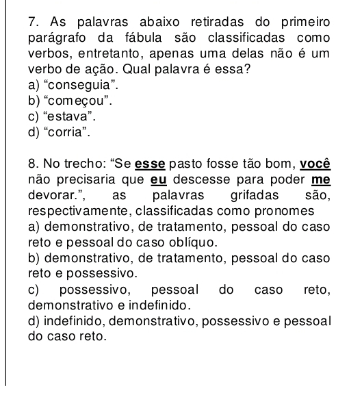 As palavras abaixo retiradas do primeiro
parágrafo da fábula são classificadas como
verbos, entretanto, apenas uma delas não é um
verbo de ação. Qual palavra é essa?
a) “conseguia”.
b) “começou”.
c) “estava”.
d) “corria”.
8. No trecho: "Se esse pasto fosse tão bom, você
pão precisaria que eu descesse para poder me
devorar.", as palavras grifadas são,
respectivamente, classificadas como pronomes
a) demonstrativo, de tratamento, pessoal do caso
reto e pessoal do caso oblíquo.
b) demonstrativo, de tratamento, pessoal do caso
reto e possessivo.
c) possessivo, pessoal do caso reto,
demonstrativo e indefinido.
d) indefinido, demonstrativo, possessivo e pessoal
do caso reto.