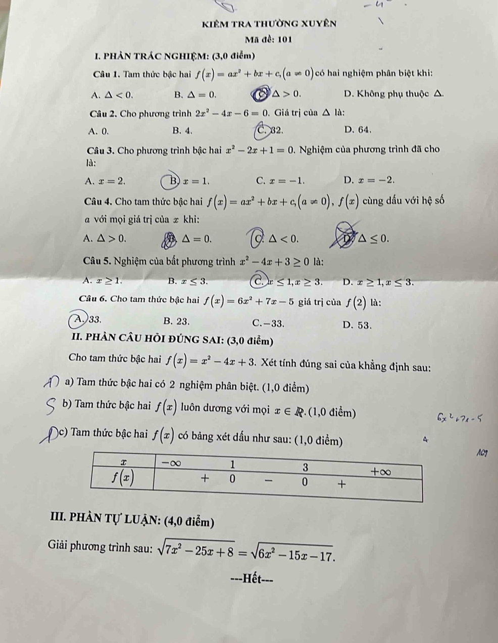 kiêm tra thường xuyên
Mã đề: 101
I. PHẢN TRÁC NGHIỆM: (3,0 điểm)
Câu 1. Tam thức bậc hai f(x)=ax^2+bx+c,(a!= 0) có hai nghiệm phân biệt khi:
A. △ <0. B. △ =0. a △ >0. D. Không phụ thuộc △.
Câu 2. Cho phương trình 2x^2-4x-6=0. Giá trị của △ I à:
A. 0. B. 4. C. 32. D. 64.
Câu 3. Cho phương trình bậc hai x^2-2x+1=0. Nghiệm của phương trình đã cho
là:
A. x=2. B x=1. C. x=-1. D. x=-2.
Câu 4. Cho tam thức bậc hai f(x)=ax^2+bx+c,(a!= 0),f(x) cùng dấu với hệ số
a với mọi giá trị của x khi:
A. △ >0. △ =0. △ <0. D △ ≤ 0.
Câu 5. Nghiệm của bất phương trình x^2-4x+3≥ 0 là:
A. x≥ 1. B. x≤ 3. C. x ≤ 1,x≥ 3. D. x≥ 1,x≤ 3.
Câu 6. Cho tam thức bậc hai f(x)=6x^2+7x-5 giá trị của f(2) là:
A.)33. B. 23. C. -33. D. 53.
II. PHÀN CÂU HÒI ĐÚNG SAI: (3,0 điểm)
Cho tam thức bậc hai f(x)=x^2-4x+3 3. Xét tính đúng sai của khẳng định sau:
a) Tam thức bậc hai có 2 nghiệm phân biệt. (1,0 điểm)
b) Tam thức bậc hai f(x) luôn dương với mọi x∈ R (1,0 điểm)
6x^2+7x-5
)c) Tam thức bậc hai f(x) có bảng xét dấu như sau: (1,0 điểm)
A
III. PHÀN Tự LUẠN: (4,0 điểm)
Giải phương trình sau: sqrt(7x^2-25x+8)=sqrt(6x^2-15x-17).
---Hết---