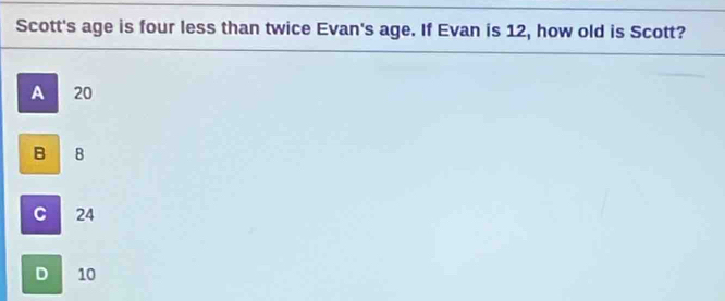 Scott's age is four less than twice Evan's age. If Evan is 12, how old is Scott?
A 20
B 8
C 24
D 10