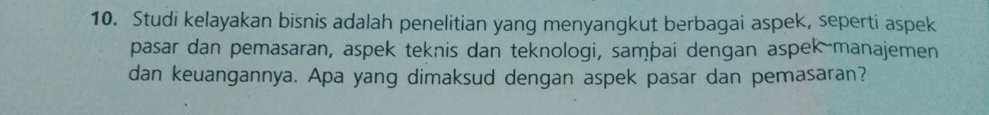 Studi kelayakan bisnis adalah penelitian yang menyangkut berbagai aspek, seperti aspek 
pasar dan pemasaran, aspek teknis dan teknologi, samþai dengan aspek manajemen 
dan keuangannya. Apa yang dimaksud dengan aspek pasar dan pemasaran?