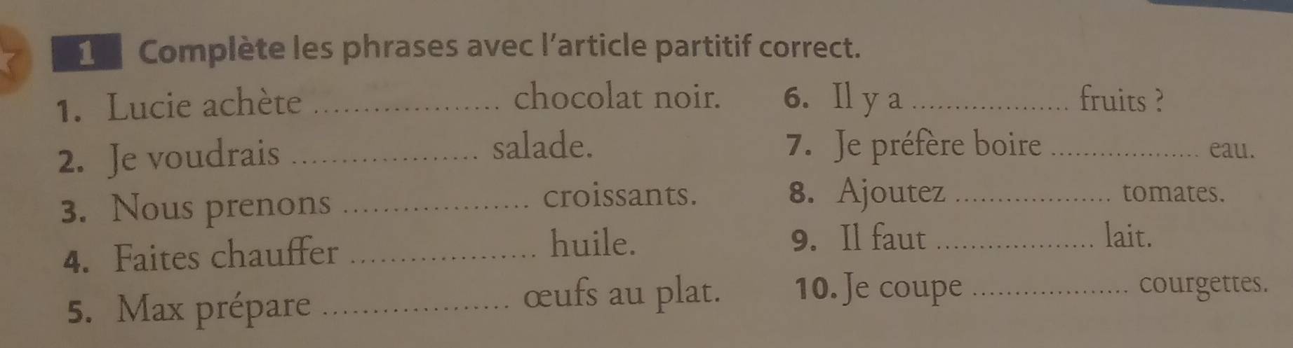 [ Complète les phrases avec l’article partitif correct. 
chocolat noir. 
1. Lucie achète _6. Il y a _fruits ? 
salade. 
2. Je voudrais _7. Je préfère boire _eau. 
3. Nous prenons_ 
croissants. 8. Ajoutez _tomates. 
4. Faites chauffer_ 
huile. 9. Il faut _lait. 
5. Max prépare_ 
œufs au plat. 10. Je coupe _courgettes.