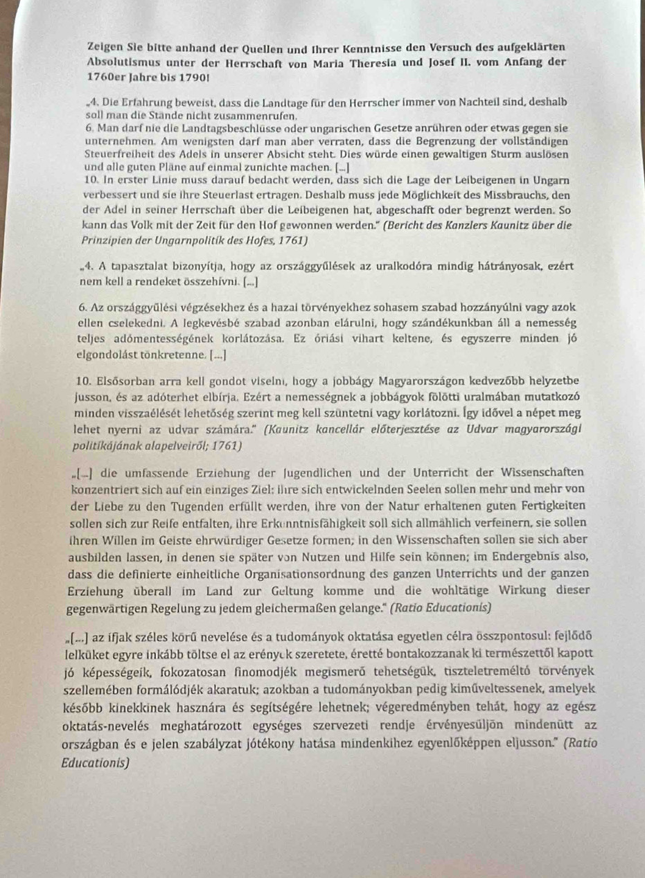 Zeigen Sie bitte anhand der Quellen und Ihrer Kenntnisse den Versuch des aufgeklärten
Absolutismus unter der Herrschaft von Maria Theresia und Josef II. vom Anfang der
1760er Jahre bis 1790!
.4. Die Erfahrung beweist, dass die Landtage für den Herrscher immer von Nachteil sind, deshalb
soll man die Stände nicht zusammenrufen.
6. Man darf nie die Landtagsbeschlüsse oder ungarischen Gesetze anrühren oder etwas gegen sie
unternehmen. Am wenigsten darf man aber verraten, dass die Begrenzung der vollständigen
Steuerfreiheit des Adels in unserer Absicht steht. Dies würde einen gewaltigen Sturm auslösen
und alle guten Pläne auf einmal zunichte machen. [...]
10. In erster Linie muss darauf bedacht werden, dass sich die Lage der Leibeigenen in Ungarn
verbessert und sie ihre Steuerlast ertragen. Deshalb muss jede Möglichkeit des Missbrauchs, den
der Adel in seiner Herrschaft über die Leibeigenen hat, abgeschafft oder begrenzt werden. So
kann das Volk mit der Zeit für den Hof gewonnen werden.'' (Bericht des Kanzlers Kaunitz über die
Prinzipien der Ungarnpolitik des Hofes, 1761)
,4. A tapasztalat bizonyítja, hogy az országgyűlések az uralkodóra mindig hátrányosak, ezért
nem kell a rendeket összehívni. (...]
6. Az országgyūlési végzésekhez és a hazai törvényekhez sohasem szabad hozzányúlni vagy azok
ellen cselekedni. A legkevésbé szabad azonban elárulni, hogy szándékunkban áll a nemesség
teljes adómentességének korlátozása. Ez óriási vihart keltene, és egyszerre minden jó
elgondolást tönkretenne. [...]
10. Elsősorban arra kell gondot viselnı, hogy a jobbágy Magyarországon kedvezóbb helyzetbe
jusson, és az adóterhet elbírja. Ezért a nemességnek a jobbágyok fölötti uralmában mutatkozó
minden visszaélését lehetőség szerint meg kell szüntetni vagy korlátozni. Így idõvel a népet meg
lehet nyerni az udvar számára.'' (Kaunitz kancellár előterjesztése az Udvar magyarországi
politíkájának alapelveiről; 1761)
[▲) die umfassende Erziehung der Jugendlichen und der Unterricht der Wissenschaften
konzentriert sich auf ein einziges Ziel; ihre sich entwickelnden Seelen sollen mehr und mehr von
der Liebe zu den Tugenden erfüllt werden, ihre von der Natur erhaltenen guten Fertigkeiten
sollen sich zur Reife entfalten, ihre Erkenntnisfähigkeit soll sich allmählich verfeinern, sie sollen
ihren Willen im Geiste ehrwürdiger Gesetze formen; in den Wissenschaften sollen sie sich aber
ausbilden lassen, in denen sie später von Nutzen und Hilfe sein können; im Endergebnis also,
dass die definierte einheitliche Organisationsordnung des ganzen Unterrichts und der ganzen
Erziehung überall im Land zur Geltung komme und die wohltätige Wirkung dieser
gegenwärtigen Regelung zu jedem gleichermaßen gelange.'' (Ratio Educationis)
(...) az ífjak széles kōrű nevelése és a tudományok oktatása egyetlen célra összpontosul: fejlődő
lelküket egyre inkább töltse el az erényck szeretete, éretté bontakozzanak ki természettől kapott
jó képességeík, fokozatosan finomodjék megismerő tehetségük, tiszteletreméltó torvények
szellemében formálódjék akaratuk; azokban a tudományokban pedig kiműveltessenek, amelyek
később kinekkinek hasznára és segítségére lehetnek; végeredményben tehát, hogy az egész
oktatás-nevelés meghatározott egységes szervezeti rendje érvényesūljōn mindenūtt az
országban és e jelen szabályzat jótékony hatása mindenkihez egyenlőképpen eljusson.'' (Ratio
Educationis)