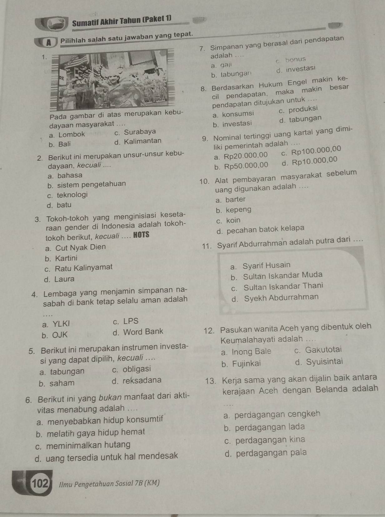 Sumatif Akhir Tahun (Paket 1)
A   Pilihlah salah satu jawaban yang tepat.
7. Simpanan yang berasal dari pendapatan
adalah_
a. qali c. bonus
b. tabungan d.  investasi
8. Berdasarkan Hukum Engel makin ke-
cil pendapatan， maka makin besar
Pada gambar di atas meru pendapatan ditujukan untuk_
a. konsumsi c. produksi
dayaan masyarakat
b. investasi d. tabungan
a. Lombok c. Surabaya
9. Nominal tertinggi uang kartal yang dimi-
b. Bali d. Kalimantan
2. Berikut ini merupakan unsur-unsur kebu- liki pemerintah adalah
dayaan, kecuali .... a. Rp20.000,00 c. Rp100.000,00
b. Rp50.000,00 d. Rp10.000,00
a. bahasa
b. sistem pengetahuan
10. Alat pembayaran masyarakat sebelum
uang digunakan adalah ....
c. teknologi
d. batu a. barter
3. Tokoh-tokoh yang menginisiasi keseta- b. kepeng
raan gender di Indonesia adalah tokoh- c. koin
tokoh berikut, kecuali .... HOTS d. pecahan batok kelapa
a. Cut Nyak Dien
11. Syarif Abdurrahman adalah putra dari .
b. Kartini
c. Ratu Kalinyamat
a. Syarif Husain
d. Laura
b. Sultan Iskandar Muda
4. Lembaga yang menjamin simpanan na- c. Sultan Iskandar Thani
sabah di bank tetap selalu aman adalah d. Syekh Abdurrahman
_
      
a. YLKI c. LPS
b. OJK d. Word Bank 12. Pasukan wanita Aceh yang dibentuk oleh
5. Berikut ini merupakan instrumen investa- Keumalahayati adalah ....
si yang dapat dipilih, kecuali .... a. Inong Bale c. Gakutotai
b. Fujinkai
a. tabungan c. obligasi d. Syuisintai
b. saham d. reksadana 13. Kerja sama yang akan dijalin baik antara
6. Berikut ini yang bukan manfaat dari akti- kerajaan Aceh dengan Belanda adalah
vitas menabung adalah ....
a. menyebabkan hidup konsumtif a. perdagangan cengkeh
b. melatih gaya hidup hemat b. perdagangan lada
c. meminimalkan hutang c. perdagangan kina
d. uang tersedia untuk hal mendesak d. perdagangan pala
102 Ilmu Pengetahuan Sosial 7B (KM)