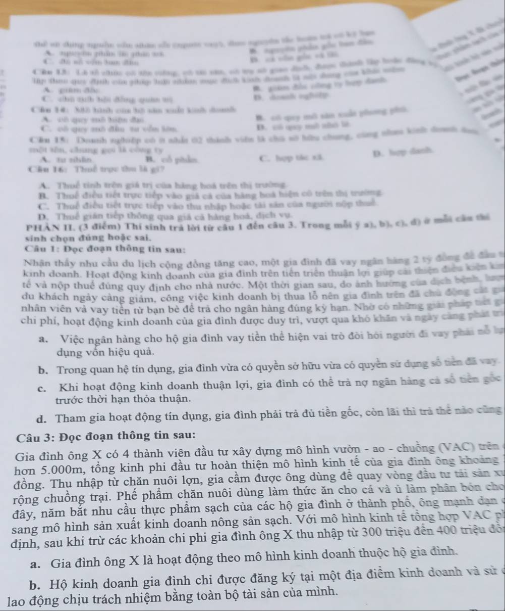 Thể wi thing gễn sn ain se cngutte vayt, te nryn te tos tot c ly ham
B. có vân gốc vô tả. Tc Ông X đã che
apan gám i ghân a
Sac  shim lạch củ
B için ghn giữu tam đân
h  a
ập tn quc địh cù nháp ta nhàện muực đch knh doah là s dng c khin mn Sai hành hà sin xh
Chn X Là tổ châc có shn sng, có cái náh, có tu sử qian dịh đượn tành tập lộn động vọ
Dai Aạn thên
A. giêm đ
M. giáe đàc cng ty hượ danh
l
C. cú quh bêu đồng quân tù
D. nsal ogfttt
   
C&n 34: 382 tành c tộ nă cudt kh dan

A. vô quy mô hiện đạ
Gecadh
B. có quy mô săn xuấn phng phủ.
C. vô quy mô đâu ta vên lêm
D. có quy mô nhó lit
Căn 15: Douth suhiệp có i nhẫn 02 thành viên là chú sờ bữu chung, cũng th kinh doh doo
một sān, chang gou là cóng ts
D. hợp dash
A. tu zhlin B. cổ piẩn C. hợp tác xã
Cầu 16: Thuế trọc thu là gi?
A. Thuế tinh trên giá trị của hãng hoá trên thị trường
B. Thuế điều tiết trực tiếp vào giá cá của hàng boá hiện có trên thị trường
C. Thuế điều tiết trực tiếp vào thu nhập hoặc tài sản của người nộp thuế
D. Thuế gián tiếp thông qua giá cả hàng hoá, dịch vụ.
PHÀN II. (3 điểm) Thí sinh trả lời từ câu 1 đến câu 3. Trong mỗi ý a), b), c), đ) ở mỗi cầu thi
sinh chọn đúng hoặc sai.
Câu 1: Đọc đoạn thông tin sau:
Nhận thấy nhu cầu du lịch cộng đồng tăng cao, một gia đình đã vay ngân hàng 2 tỷ đóng đã đân s
kinh doanh. Hoạt động kinh doanh của gia đinh trên tiên triển thuận lợi giúp cái thiện điều kiến k
về và nộp thuế đúng quy định cho nhà nước. Một thời gian sau, do ảnh hướng của dịch bệnh, lượ
du khách ngày cảng giám, công việc kinh doanh bị thua lỗ nên gia định trên đã chủ động cát g
nhân viên và vay tiên từ bạn bè đề trả cho ngân hàng đúng kỳ hạn. Nhờ có những giải pháp tế g
chi phí, hoạt động kinh doanh của gia đình được duy trì, vượt qua khó khăn và ngày cảng phát trì
a. Việc ngân hàng cho hộ gia đình vay tiền thể hiện vai trò đòi hỏi người đi vay phải nỗ ba
dụng vốn hiệu quả.
b. Trong quan hệ tín dụng, gia đình vừa có quyền sở hữu vừa có quyền sử dụng số tiên đã vay.
c. Khi hoạt động kinh doanh thuận lợi, gia đình có thể trả nợ ngân hàng cả số tiên gốc
trước thời hạn thỏa thuận.
d. Tham gia hoạt động tín dụng, gia đình phải trả đủ tiền gốc, còn lãi thì trả thể nào cũng
Câu 3: Đọc đoạn thông tin sau:
Gia đình ông X có 4 thành viện đầu tư xây dựng mô hình vườn - ao - chuồng (VAC) trên
hơn 5.000m, tổng kinh phi đầu tư hoàn thiện mô hình kinh tế của gia đình ông khoảng
đồng. Thu nhập từ chăn nuôi lợn, gia cầm được ông dùng để quay vòng đầu tư tải sản xư
rộng chuồng trại. Phế phầm chăn nuôi dùng làm thức ăn cho cá và ủ làm phân bón cho
đây, năm bắt nhu cầu thực phẩm sạch của các hộ gia đình ở thành phố, ông mạnh dạn ở
sang mô hình sản xuất kinh doanh nông sản sạch. Với mô hình kinh tế tổng hợp VAC ph
định, sau khi trừ các khoản chi phi gia đình ông X thu nhập từ 300 triệu đến 400 triệu đội
a. Gia đình ông X là hoạt động theo mô hình kinh doanh thuộc hộ gia đình.
b. Hộ kinh doanh gia đình chi được đăng ký tại một địa điểm kinh doanh và sử ở
lao động chịu trách nhiệm bằng toàn bộ tài sản của mình.