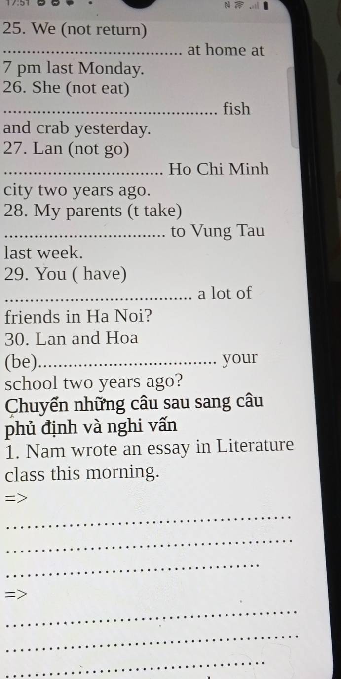 We (not return) 
_at home at 
7 pm last Monday. 
26. She (not eat) 
_fish 
and crab yesterday. 
27. Lan (not go) 
_Ho Chi Minh 
city two years ago. 
28. My parents (t take) 
_........ to Vung Tau 
last week. 
29. You ( have) 
_a lot of 
friends in Ha Noi? 
30. Lan and Hoa 
(be) _your 
school two years ago? 
Chuyển những câu sau sang câu 
phủ định và nghi vấn 
1. Nam wrote an essay in Literature 
class this morning. 
=> 
_ 
_ 
_ 
= 
_ 
_ 
_