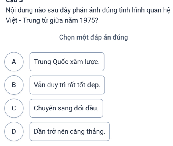 Nội dung nào sau đây phản ánh đúng tình hình quan hệ
Việt - Trung từ giữa năm 1975?
Chọn một đáp án đúng
A Trung Quốc xâm lược.
B Vẫn duy trì rất tốt đẹp.
C Chuyển sang đối đầu.
D Dần trở nên căng thẳng.