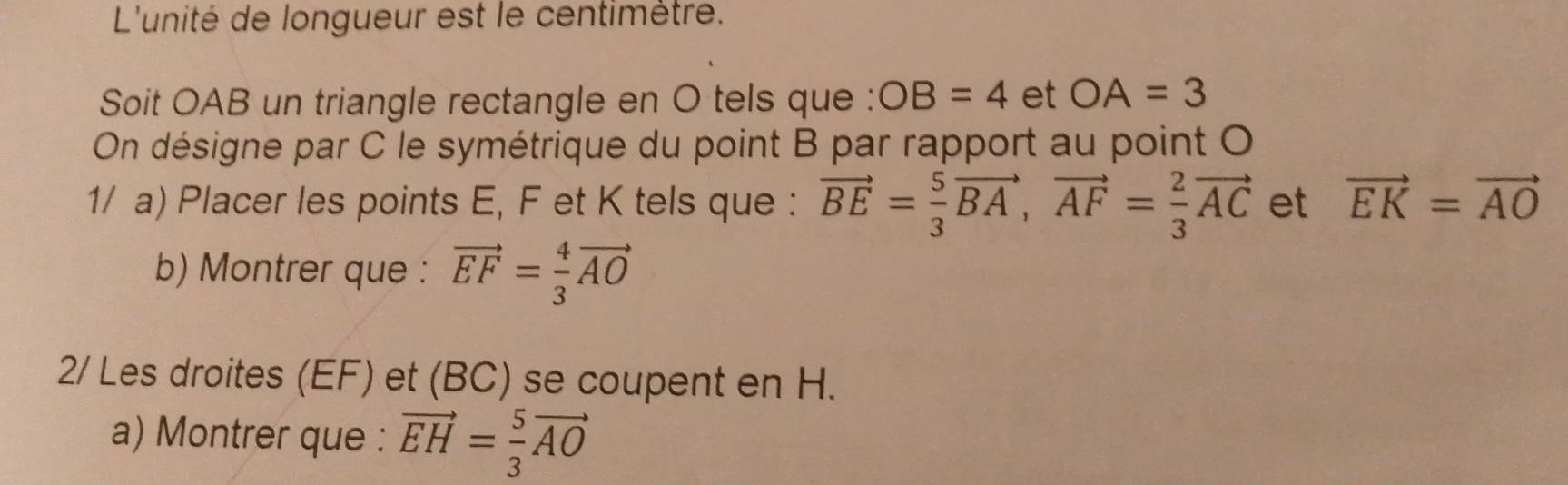 L'unité de longueur est le centimètre. 
Soit OAB un triangle rectangle en O tels que : OB=4 et OA=3
On désigne par C le symétrique du point B par rapport au point O
1/ a) Placer les points E, F et K tels que : vector BE= 5/3 vector BA, vector AF= 2/3 vector AC et vector EK=vector AO
b) Montrer que : vector EF= 4/3 vector AO
2/ Les droites (EF) et (BC) se coupent en H. 
a) Montrer que : vector EH= 5/3 vector AO