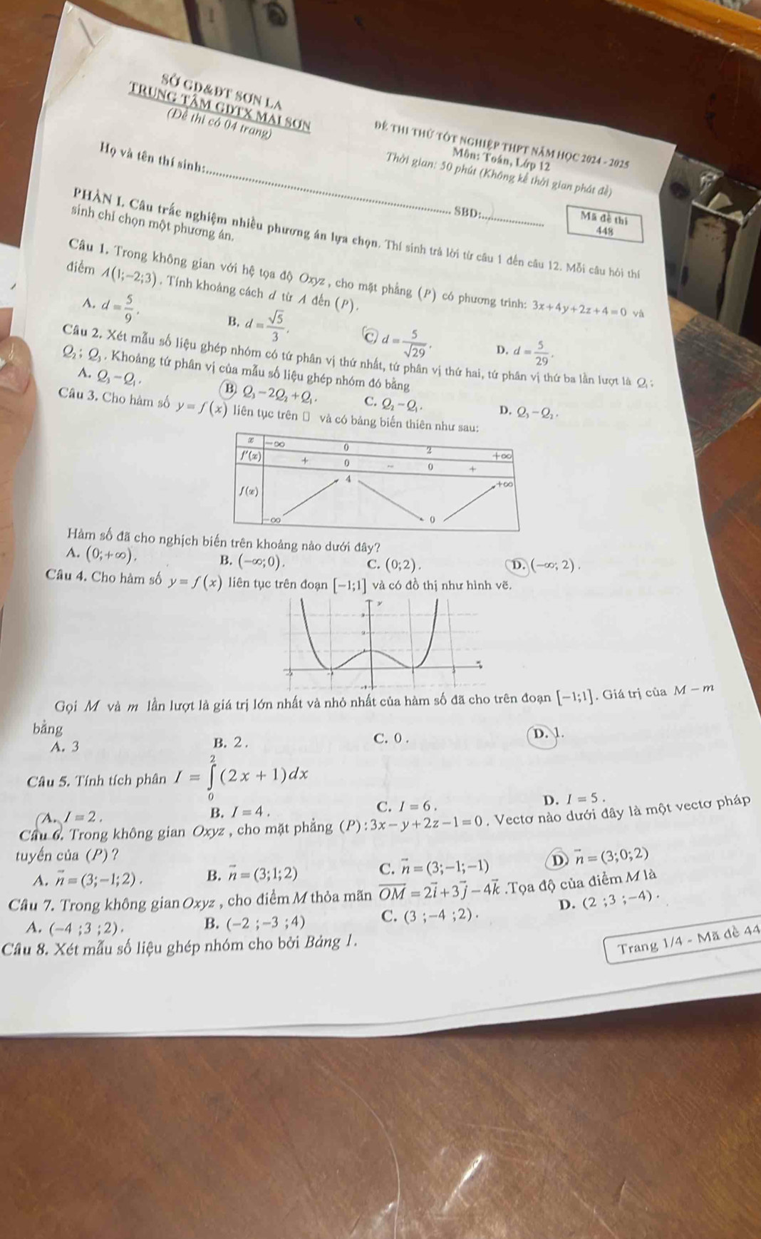 Sở gd&đt sơn la
(Để thị có 04 trang)
trung tâm gdtx mai sơn Để Thi thứ tốt nghiệp thPT năm HọC 2024 - 2025
Họ và tên thí sinh:
Môn: Toán, Lớp 12
_Thời gian: 50 phút (Không kể thời gian phát đề)
SBD
Mã đề thí
sinh chỉ chọn một phương án.
448
PHÀN L Câu trắc nghiệm nhiều phương án lựa chọn. Thí sinh trả lời từ câu 1 đến câu 12. Mỗi câu hỏi th
Cầu 1. Trong không gian với hệ tọa độ Oxyz , cho mặt phẳng (P) có phương trình: 3x+4y+2z+4=0 và
điểm A(1;-2;3). Tính khoảng cách đ từ A đến (P).
A. d= 5/9 .
B. d= sqrt(5)/3 .
d= 5/sqrt(29) . D. d= 5/29 .
Câu 2. Xét mẫu số liệu ghép nhóm có tứ phân vị thứ nhất, tứ phân vị thứ hai, tứ p ứ ba lần lượt là Q ;
Q_2:Q 4  Khoảng tứ phân vị của mẫu số liệu ghép nhóm đó bằng
A. Q_3-Q_1.
B Q_3-2Q_2+Q_1 C. Q_2-Q_1. D. Q_3-Q_2
Câu 3. Cho hàm số y=f(x) liên tục trên Đ và có bảng biến thiên n
Hàm số đã cho nghịch biến trên khoảng nào dưới đây?
A. (0;+∈fty ).
B. (-∈fty ;0). C. (0;2). D. (-∈fty ;2).
Câu 4. Cho hàm số y=f(x) liên tục trên đoạn [-1;1] và có đồ thị như hình vẽ.
Gọi Mỹ và m lần lượt là giá trị lớn nhất và nhỏ nhất của hàm số đã cho trên đoạn [-1;1]. Giá trị của M-m
bằng D. 1.
A. 3 B. 2 . C. 0 .
Câu 5. Tính tích phân I=∈tlimits _0^(2(2x+1)dx
A. I=2. B. I=4. C. I=6. D. I=5.
Cầu 6. Trong không gian Oxyz , cho mặt phẳng (P):3x-y+2z-1=0. Vectơ nào dưới đây là một vectơ pháp
tuyến của (P) ?
A. vector n)=(3;-1;2). B. vector n=(3;1;2)
C. vector n=(3;-1;-1) D vector n=(3;0;2)
Cầu 7. Trong không gian Oxyz , cho điểm M thỏa mãn vector OM=2vector i+3vector j-4vector k.Tọa độ của điểm M là
A. (-4;3;2).
B. (-2;-3;4) C. (3;-4;2). D. (2;3;-4).
Câu 8. Xét mẫu số liệu ghép nhóm cho bởi Bảng 1.
Trang 1/4 - Mã đề 44