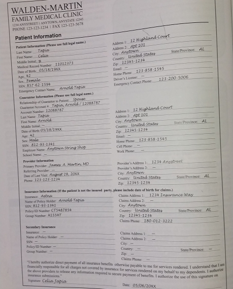 WALDEN-MARTIN
FAMILY MEDICAL CLINIC
1234 ANYSTREET 1 ANYTOWN, ANYSTATE 12345
PHONE 123-123-1234 | FAX 123-123-5678
Patient Information
_
Last Name Patient Information (Please use fuill legall name.) Address 1:
Address 2:
_
_Cay _State/Province: AL_
_
1 1  1  3 7 _Country:__    nited States
First Name: Middle Inivial !_
Zipc 12445-1234
Medical Record Number: Date of Birth
_
_59 Driver's Licease
_
_Email:  Home Phone _ 123-858-1545 _
Emergency Cortact Phone_
Emergency Comact Name_ six _
_
Guarantor lnformation (Please use fall legal name.)
_
_
_
Guarantor Account # Relationship of Guarantor to Patient:
_
_
Last Name:_  Account Number 12088787 Address |_
Address 2:
Fist N ame  A r
City 
_Coustry _State/Province_
_
_
Middle Initial: Dane of Birth: 05/18/1 9XX_ Zip_
Age:  a Male_
_
Fmail
_ Horé Phone: Cell Phose:
SSN
Work Phone:
_
Esplove Name: À nytown St_ School Name:
Previder Information  Tames A. Martin MC_ Provider's Address 1: 1234 A nystre e
Referring Provider: Primary Provider _Provider's Addness 2_
City: 
_
Phone: 123-123 1234_ Dute of Last Visie August 28, 20X_ Coury United Statey  State/Province:  AL
Zip: ___
_
Insurance information (If the paticut is not the insured party, please include date of birth for claims.)
Insnance Aetra
Name of Policy Holder: _Arnold Tapia _Claims Address 2: Claims Address ! :__  1234 Insurance Way
Policy ID Number: CT5487854 SSN: 812-93-1341 _ Cy Anytown
Group Number: 41554T_  Country: United States Zip: 12 345-1234 State Province: AL
Claims Phone: __I 30-0 012-3222_
Secondary Insurance
_
Name of Policy Holder Insurance:_
Clains Address 1 Claims Address 2:_
_
SSN _ Ciry: __ Country:
Gooup Number: Policy/ID Number_ _State/Province: =_
Claims Phone: Zip:_
“I hereby authorze direct payment of all insurance benefits otherwise payable to me for services rendered. I understand that I am
financially responsible for all charges not covered by insurance for services rendered on my behalf to my dependents. I authorue
the ahove providers to release any information required to secure payment of benefits. I authorize the use of this signature on
insurance subetissions."
Signature _Date: 05/06/20XX
_