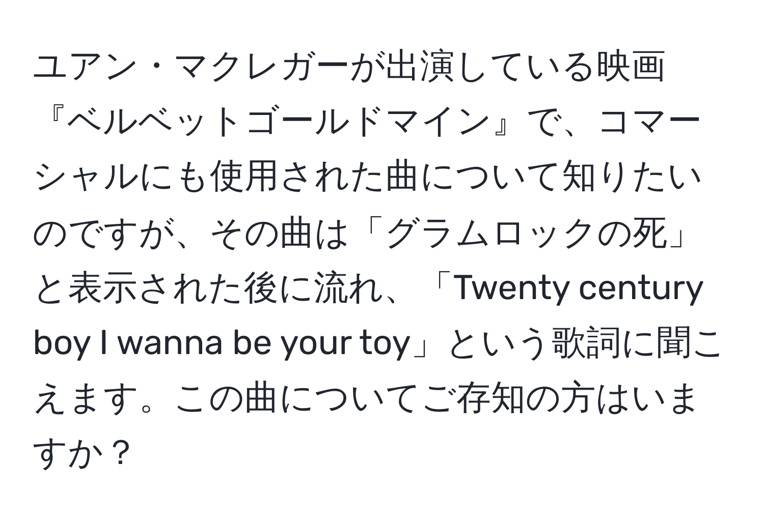 ユアン・マクレガーが出演している映画『ベルベットゴールドマイン』で、コマーシャルにも使用された曲について知りたいのですが、その曲は「グラムロックの死」と表示された後に流れ、「Twenty century boy I wanna be your toy」という歌詞に聞こえます。この曲についてご存知の方はいますか？