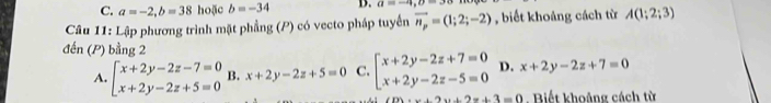 C. a=-2, b=38 hoặc b=-34 D. a=-4, 0=3
Câu 11: Lập phương trình mặt phẳng (P) có vecto pháp tuyển vector n_p=(1;2;-2) , biết khoảng cách từ A(1;2;3)
đến (P) bằng 2
A. beginarrayl x+2y-2z-7=0 x+2y-2z+5=0endarray. B. x+2y-2z+5=0 C. beginarrayl x+2y-2z+7=0 x+2y-2z-5=0endarray. D. x+2y-2z+7=0
x+2y+2z+3=0 Biết khoảng cách từ