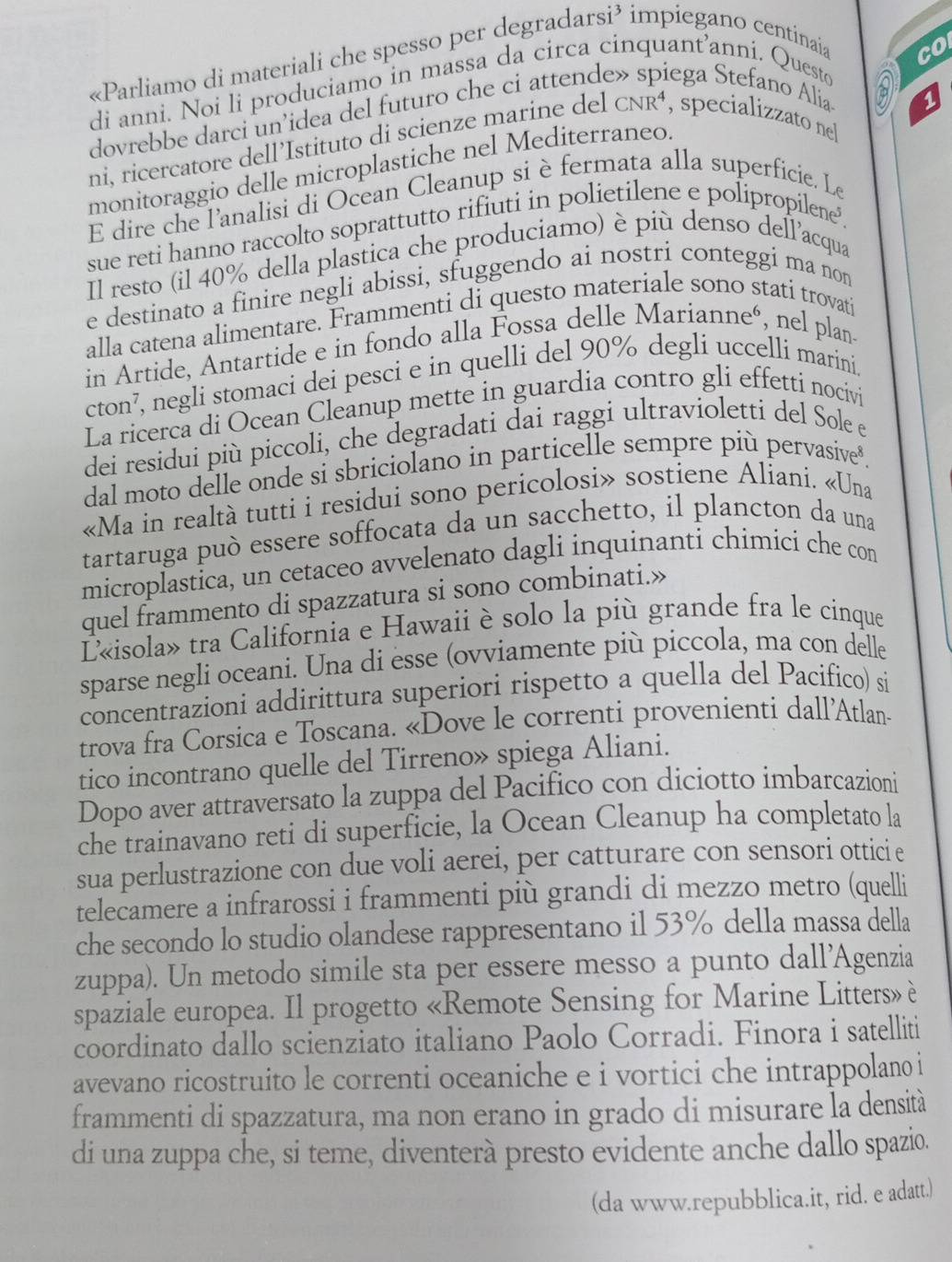 «Parliamo di materiali che spesso per degradarsi³ impiegano centinaia
co
di anni. Noi li produciamo in massa da circa cinquant’anni. Questo
dovrebbe darci un’idea del futuro che ci attende» spiega Stefano Alia
ni, ricercatore dell’Istituto di scienze marine del cNR⁴, specializzato nel
monitoraggio delle microplastiche nel Mediterraneo.
E dire che l'analisi di Ocean Cleanup si èfermata alla superficie. Le
sue reti hanno raccolto soprattutto rifiuti in polietilene e polipropilene²
Il resto (il 40% della plastica che produciamo) è più denso dell'acqua
e destinato a finire negli abissi, sfuggendo ai nostri conteggi ma non
alla catena alimentare. Frammenti di questo materiale sono stati trovati
in Artide, Antartide e in fondo alla Fossa delle Marianneó, nel plan-
cton⁷, negli stomaci dei pesci e in quelli del 90% degli uccelli marini
La ricerca di Ocean Cleanup mette in guardia contro gli effetti nocivi
dei residui più piccoli, che degradati dai raggi ultravioletti del Sole e
dal moto delle onde si sbriciolano in particelle sempre più pervasive*.
«Ma in realtà tutti i residui sono pericolosi» sostiene Aliani. «Una
tartaruga può essere soffocata da un sacchetto, il plancton da una
microplastica, un cetaceo avvelenato dagli inquinanti chimici che con
quel frammento di spazzatura si sono combinati.»
L«isola» tra California e Hawaii è solo la più grande fra le cinque
sparse negli oceani. Una di esse (ovviamente più piccola, ma con delle
concentrazioni addirittura superiori rispetto a quella del Pacifico) si
trova fra Corsica e Toscana. «Dove le correnti provenienti dall'Atlan-
tico incontrano quelle del Tirreno» spiega Aliani.
Dopo aver attraversato la zuppa del Pacifico con diciotto imbarcazioni
che trainavano reti di superficie, la Ocean Cleanup ha completato la
sua perlustrazione con due voli aerei, per catturare con sensori otticie
telecamere a infrarossi i frammenti più grandi di mezzo metro (quelli
che secondo lo studio olandese rappresentano il 53% della massa della
zuppa). Un metodo simile sta per essere messo a punto dall'Agenzia
spaziale europea. Il progetto «Remote Sensing for Marine Litters» è
coordinato dallo scienziato italiano Paolo Corradi. Finora i satelliti
avevano ricostruito le correnti oceaniche e i vortici che intrappolano i
frammenti di spazzatura, ma non erano in grado di misurare la densità
di una zuppa che, si teme, diventerà presto evidente anche dallo spazio.
(da www.repubblica.it, rid. e adatt.)