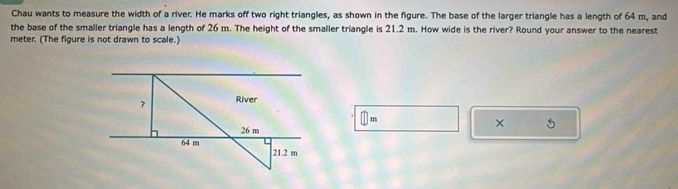 Chau wants to measure the width of a river. He marks off two right triangles, as shown in the figure. The base of the larger triangle has a length of 64 m, and 
the base of the smaller triangle has a length of 26 m. The height of the smaller triangle is 21.2 m. How wide is the river? Round your answer to the nearest
meter. (The figure is not drawn to scale.)
m
× 5