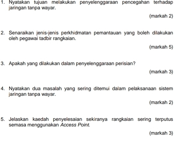 Nyatakan tujuan melakukan penyelenggaraan pencegahan terhadap 
jaringan tanpa wayar. 
(markah 2) 
2. Senaraikan jenis-jenis perkhidmatan pemantauan yang boleh dilakukan 
oleh pegawai tadbir rangkaian. 
(markah 5) 
3. Apakah yang dilakukan dalam penyelenggaraan perisian? 
(markah 3) 
4. Nyatakan dua masalah yang sering ditemui dalam pelaksanaan sistem 
jaringan tanpa wayar. 
(markah 2) 
5. Jelaskan kaedah penyelesaian sekiranya rangkaian sering terputus 
semasa menggunakan Access Point. 
(markah 3)