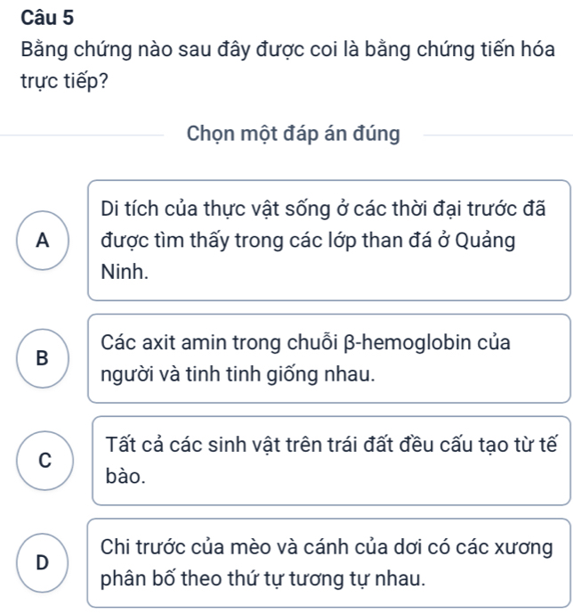 Bằng chứng nào sau đây được coi là bằng chứng tiến hóa
trực tiếp?
Chọn một đáp án đúng
Di tích của thực vật sống ở các thời đại trước đã
A được tìm thấy trong các lớp than đá ở Quảng
Ninh.
B Các axit amin trong chuỗi β-hemoglobin của
người và tinh tinh giống nhau.
Tất cả các sinh vật trên trái đất đều cấu tạo từ tế
C
bào.
Chi trước của mèo và cánh của dơi có các xương
D
phân bố theo thứ tự tương tự nhau.