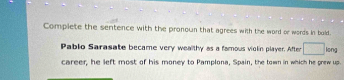 Complete the sentence with the pronoun that agrees with the word or words in bold. 
Pablo Sarasate became very wealthy as a famous violin player. After long 
career, he left most of his money to Pamplona, Spain, the town in which he grew up.