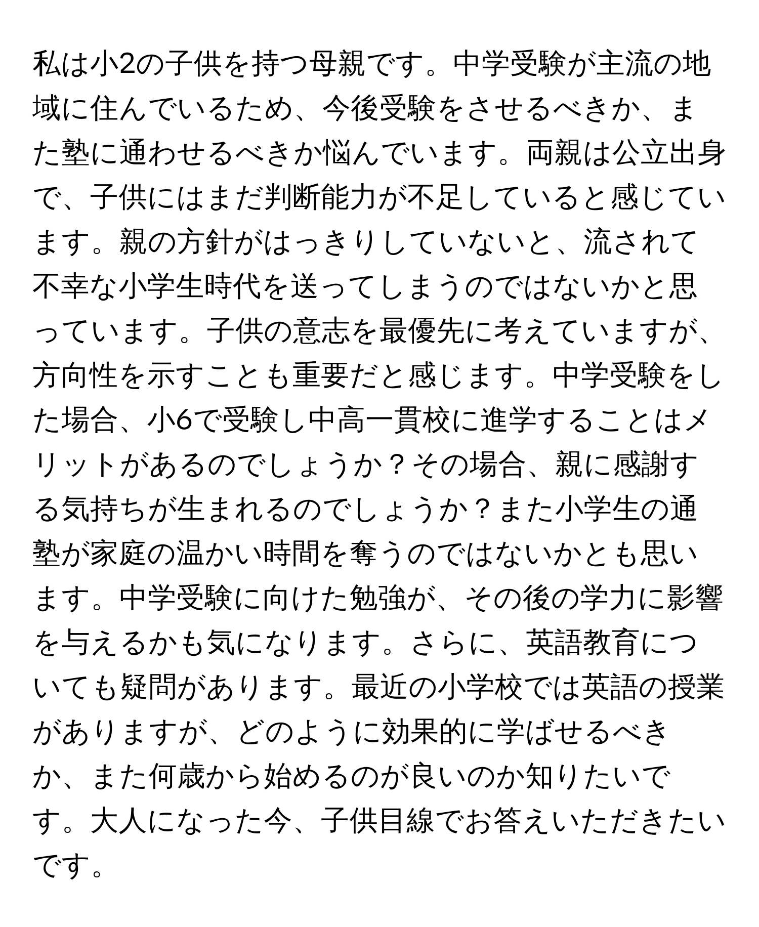 私は小2の子供を持つ母親です。中学受験が主流の地域に住んでいるため、今後受験をさせるべきか、また塾に通わせるべきか悩んでいます。両親は公立出身で、子供にはまだ判断能力が不足していると感じています。親の方針がはっきりしていないと、流されて不幸な小学生時代を送ってしまうのではないかと思っています。子供の意志を最優先に考えていますが、方向性を示すことも重要だと感じます。中学受験をした場合、小6で受験し中高一貫校に進学することはメリットがあるのでしょうか？その場合、親に感謝する気持ちが生まれるのでしょうか？また小学生の通塾が家庭の温かい時間を奪うのではないかとも思います。中学受験に向けた勉強が、その後の学力に影響を与えるかも気になります。さらに、英語教育についても疑問があります。最近の小学校では英語の授業がありますが、どのように効果的に学ばせるべきか、また何歳から始めるのが良いのか知りたいです。大人になった今、子供目線でお答えいただきたいです。